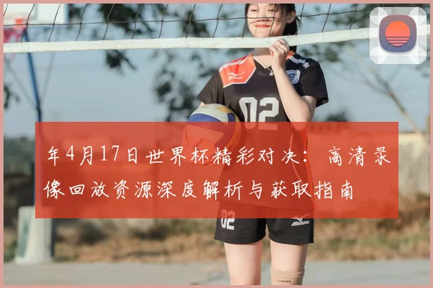 年4月17日世界杯精彩对决:高清录像回放资源深度解析与获取指南