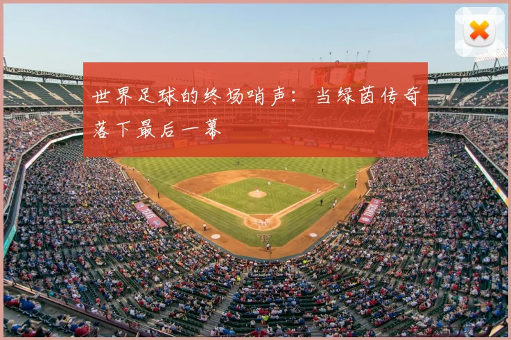 世界足球的终场哨声:当绿茵传奇落下最后一幕
