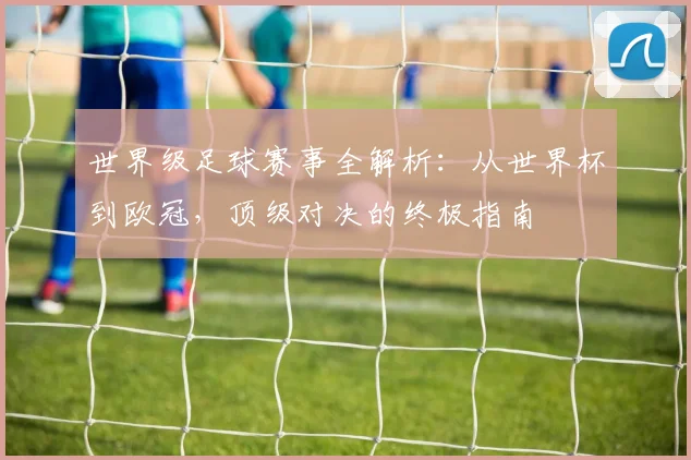 世界级足球赛事全解析:从世界杯到欧冠,顶级对决的终极指南