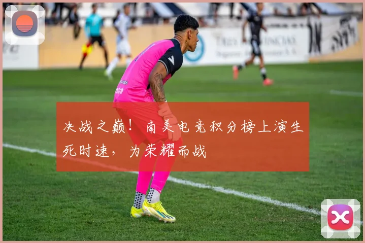 决战之巅!南美电竞积分榜上演生死时速,为荣耀而战