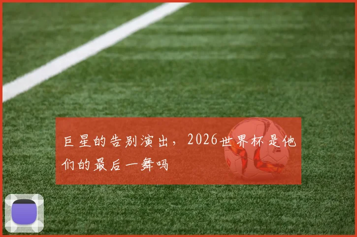 巨星的告别演出,2026世界杯是他们的最后一舞吗