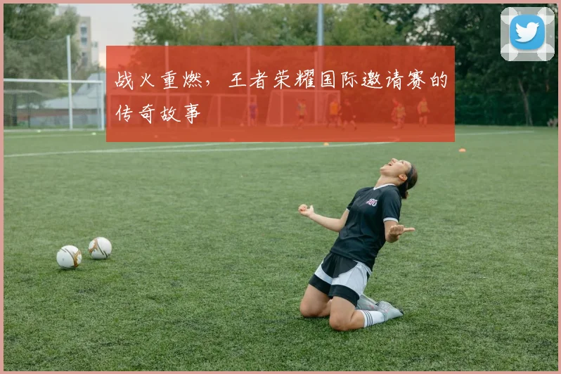 战火重燃,王者荣耀国际邀请赛的传奇故事
