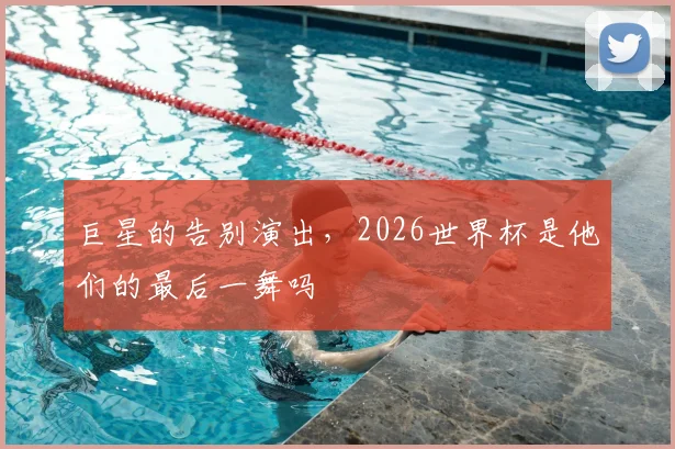 巨星的告别演出,2026世界杯是他们的最后一舞吗