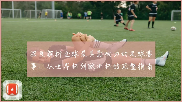 深度解析全球最具影响力的足球赛事：从世界杯到欧洲杯的完整指南