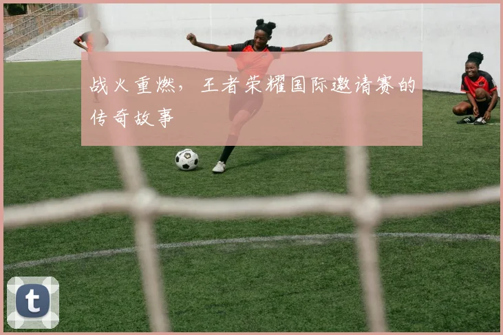 战火重燃,王者荣耀国际邀请赛的传奇故事