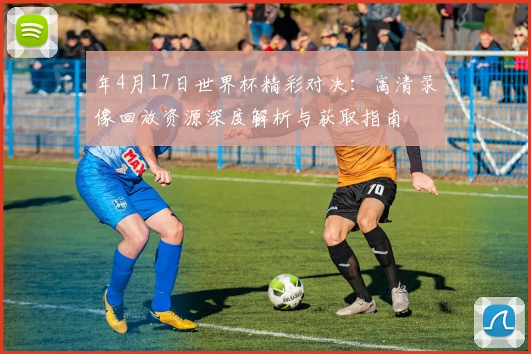 年4月17日世界杯精彩对决:高清录像回放资源深度解析与获取指南