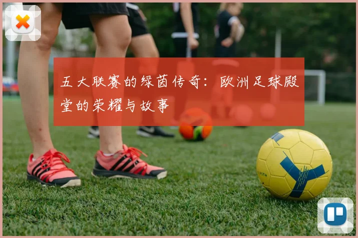 五大联赛的绿茵传奇:欧洲足球殿堂的荣耀与故事