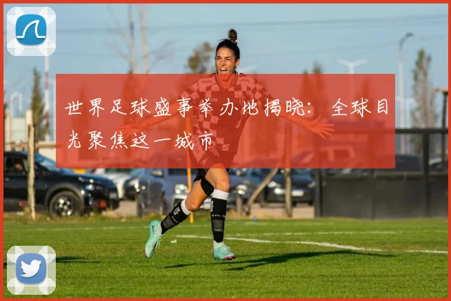 世界足球盛事举办地揭晓：全球目光聚焦这一城市