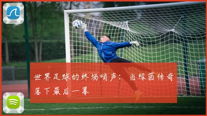 世界足球的终场哨声：当绿茵传奇落下最后一幕