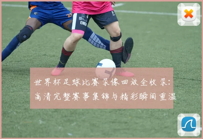 世界杯足球比赛录像回放全收录:高清完整赛事集锦与精彩瞬间重温